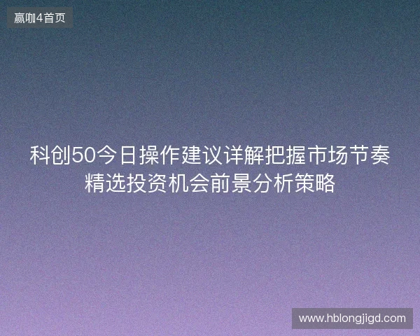 科创50今日操作建议详解把握市场节奏精选投资机会前景分析策略