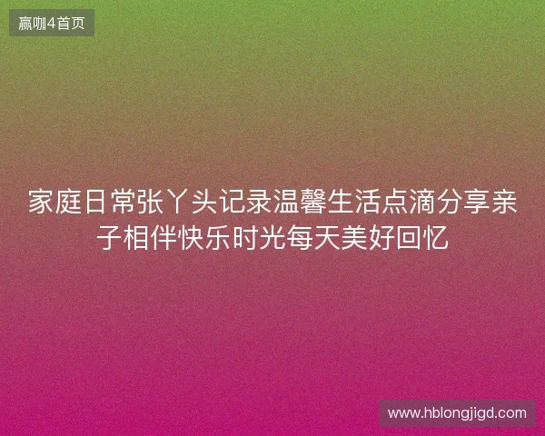家庭日常张丫头记录温馨生活点滴分享亲子相伴快乐时光每天美好回忆